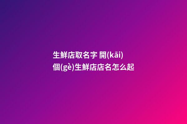 生鮮店取名字 開(kāi)個(gè)生鮮店店名怎么起